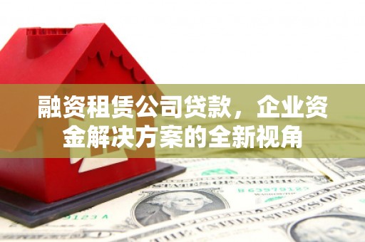 锡林浩特融资租赁公司贷款，企业资金解决方案的全新视角