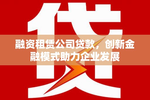 锡林浩特融资租赁公司贷款，创新金融模式助力企业发展