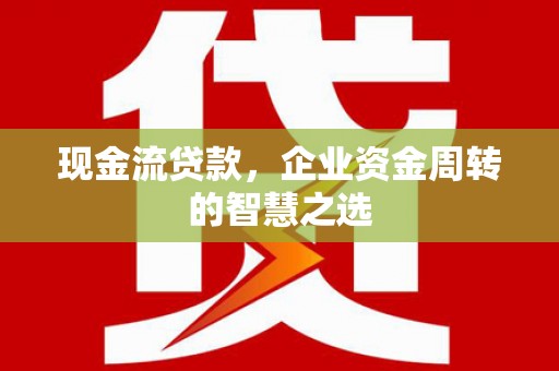 锡林浩特现金流贷款，企业资金周转的智慧之选