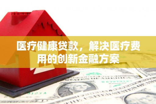锡林浩特医疗健康贷款，解决医疗费用的创新金融方案