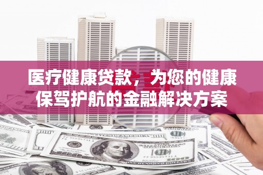 锡林浩特医疗健康贷款，为您的健康保驾护航的金融解决方案
