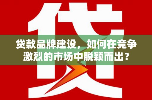 锡林浩特贷款品牌建设，如何在竞争激烈的市场中脱颖而出？